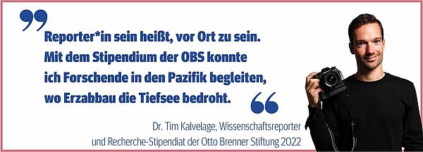 Zu sehen ist der Wissenschaftsjournalist Tim Kalvelage, der 2022 ein Recherche-Stipendium der OBS erhalten hat und seine Aussage: "Reporter*in sein heißt, vor Ort zu sein. Mit dem Stipendium der OBS konnte ich Forschende in den Pazifik begleiten, wo Erzabbau die Tiefsee bedroht."